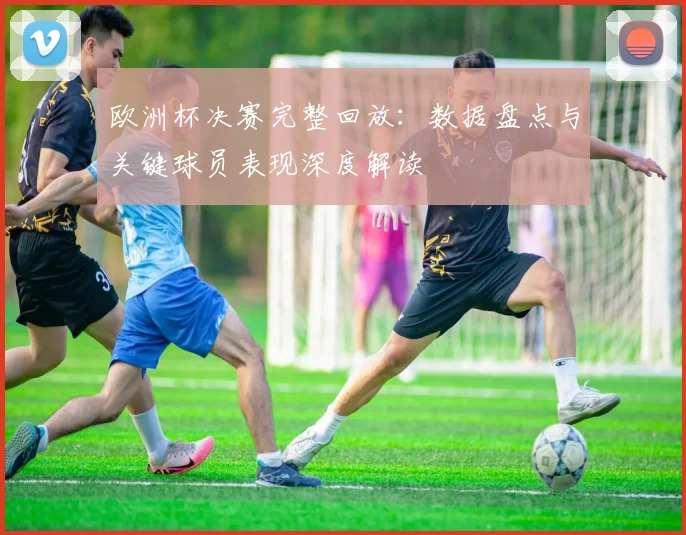 欧洲杯决赛完整回放：数据盘点与关键球员表现深度解读