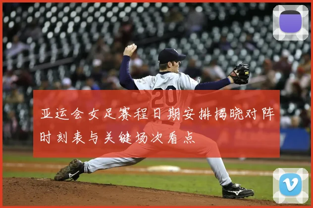 亚运会女足赛程日期安排揭晓对阵时刻表与关键场次看点