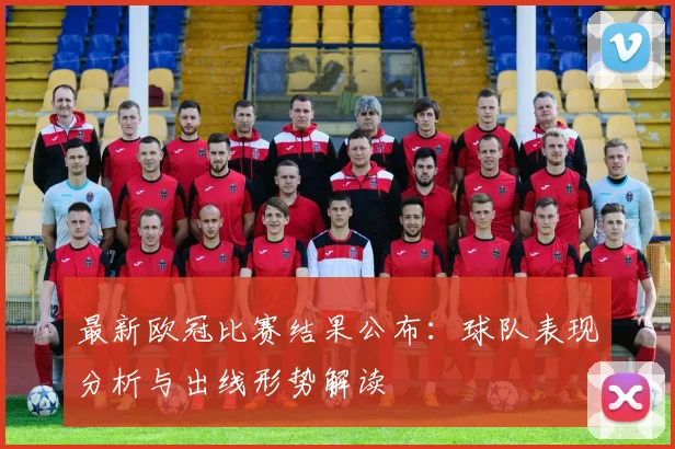最新欧冠比赛结果公布：球队表现分析与出线形势解读