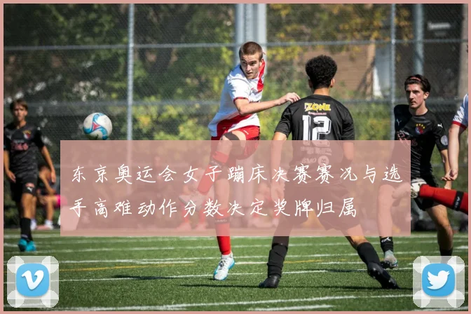 东京奥运会女子蹦床决赛赛况与选手高难动作分数决定奖牌归属