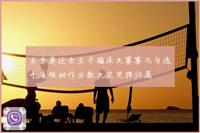 东京奥运会女子蹦床决赛赛况与选手高难动作分数决定奖牌归属