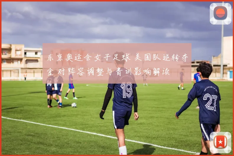 东京奥运会女子足球 美国队逆转夺金 对阵容调整与青训影响解读